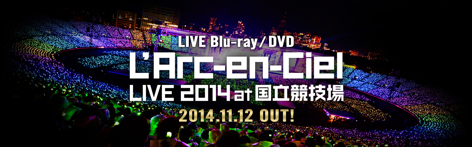 LIVE Blu-ray / DVD
「L'Arc～en～Ciel LIVE 2014 at 国立競技場」
2014.11.12 OUT!