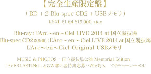 【完全生産限定盤】(BD + 2Blu-spec CD2 + USBメモリ)
KSXL 61-64 \15,000 +tax
Blu-ray：L'Arc～en～Ciel LIVE 2014 at 国立競技場
Blu-spec CD2(2枚組)：L'Arc～en～Ciel LIVE 2014 at 国立競技場
L'Arc～en～Ciel Original USBメモリ
MUSIC & PHOTOS －国立競技場公演 Memorial Edition－
「EVERLASTING」とのW購入者特典応募ハガキ封入
ピクチャーレーベル