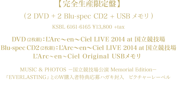 【完全生産限定盤】(2DVD + 2Blu-spec CD2 + USBメモリ)
KSBL 6161-6165 \13,800 +tax
DVD(2枚組)：L'Arc～en～Ciel LIVE 2014 at 国立競技場
Blu-spec CD2(2枚組)：L'Arc～en～Ciel LIVE 2014 at 国立競技場
L'Arc～en～Ciel Original USBメモリ
MUSIC & PHOTOS －国立競技場公演 Memorial Edition－
「EVERLASTING」とのW購入者特典応募ハガキ封入
ピクチャーレーベル