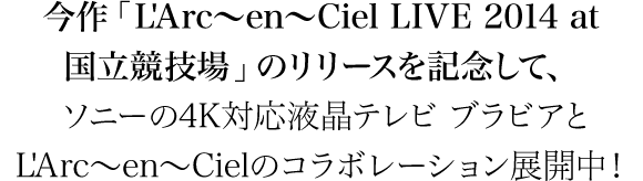 今作「L'Arc～en～Ciel LIVE 2014 at 国立競技場」のリリースを記念して、
ソニーの4K対応液晶テレビ ブラビアとL'Arc～en～Cielのコラボレーション展開中！