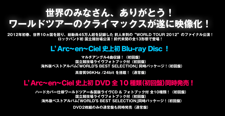 世界のみなさん、ありがとう! ワールドツアーのクライマックスが遂に映像化! 2012年初春、世界10ヵ国を廻り、総動員45万人超を記録した 前人未到の“WORLD TOUR 2012”のファイナル公演! ロックバンド初 国立競技場公演!前代未聞の全13形態で登場! 【L’Arc~en~Ciel史上初 Blu-ray Disc!】 マルチアングル4曲収録!(初回盤) 国立競技場ライヴフォトブック付(初回盤) 海外版ベストアルバム「WORLD’S BEST SELECTION」 同時パッケージ!(初回盤) 高音質96KHz /24bit を搭載!(通常盤) 【L’Arc~en~Ciel史上初 DVD全10種類(初回盤)同時発売!】 ハードカバー仕様ワールドツアー各国版ライヴCD & フォトブック付 全10種類!(初回盤) 国立競技場ライヴフォトブック付(初回盤) 海外版ベストアルバム「WORLD’S BEST SELECTION」同時パッケージ!(初回盤) DVD2枚組のみの通常盤も同時発売(通常盤) 2012年初春、世界10ヵ国を廻り、総動員45万人超を記録した 前人未到の“WORLD TOUR 2012”のファイナル公演! ロックバンド初 国立競技場公演!前代未聞の全13形態で登場! 【L’Arc~en~Ciel史上初 Blu-ray Disc!】 マルチアングル4曲収録!(初回盤) 国立競技場ライヴフォトブック付(初回盤) 海外版ベストアルバム「WORLD’S BEST SELECTION」 同時パッケージ!(初回盤) 高音質96KHz /24bit を搭載!(通常盤) 【L’Arc~en~Ciel史上初 DVD全10種類(初回盤)同時発売!】 ハードカバー仕様ワールドツアー各国版ライヴCD & フォトブック付 全10種類!(初回盤) 国立競技場ライヴフォトブック付(初回盤) 海外版ベストアルバム「WORLD’S BEST SELECTION」同時パッケージ!(初回盤) DVD2枚組のみの通常盤も同時発売(通常盤)